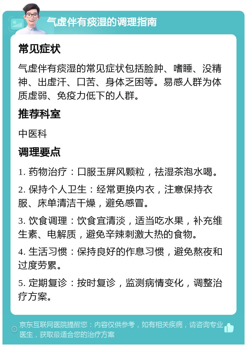 气虚伴有痰湿的调理指南 常见症状 气虚伴有痰湿的常见症状包括脸肿、嗜睡、没精神、出虚汗、口苦、身体乏困等。易感人群为体质虚弱、免疫力低下的人群。 推荐科室 中医科 调理要点 1. 药物治疗：口服玉屏风颗粒，祛湿茶泡水喝。 2. 保持个人卫生：经常更换内衣，注意保持衣服、床单清洁干燥，避免感冒。 3. 饮食调理：饮食宜清淡，适当吃水果，补充维生素、电解质，避免辛辣刺激大热的食物。 4. 生活习惯：保持良好的作息习惯，避免熬夜和过度劳累。 5. 定期复诊：按时复诊，监测病情变化，调整治疗方案。