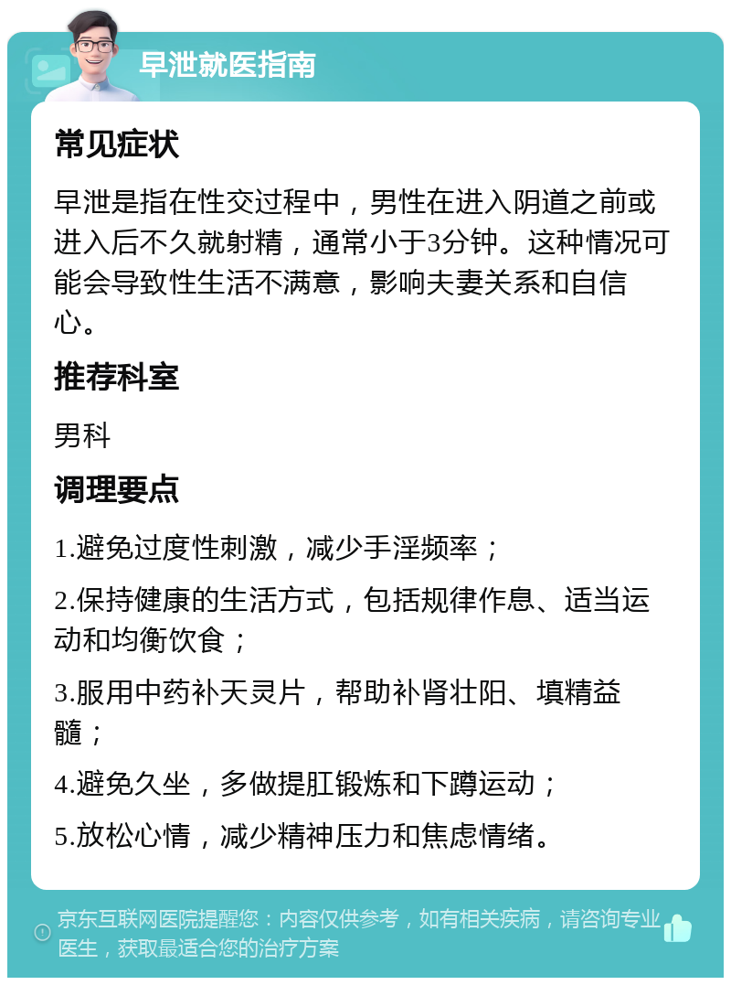 早泄就医指南 常见症状 早泄是指在性交过程中，男性在进入阴道之前或进入后不久就射精，通常小于3分钟。这种情况可能会导致性生活不满意，影响夫妻关系和自信心。 推荐科室 男科 调理要点 1.避免过度性刺激，减少手淫频率； 2.保持健康的生活方式，包括规律作息、适当运动和均衡饮食； 3.服用中药补天灵片，帮助补肾壮阳、填精益髓； 4.避免久坐，多做提肛锻炼和下蹲运动； 5.放松心情，减少精神压力和焦虑情绪。