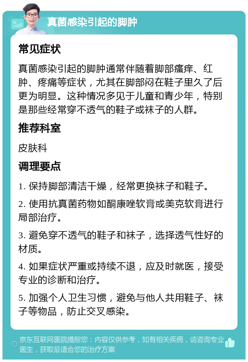 真菌感染引起的脚肿 常见症状 真菌感染引起的脚肿通常伴随着脚部瘙痒、红肿、疼痛等症状，尤其在脚部闷在鞋子里久了后更为明显。这种情况多见于儿童和青少年，特别是那些经常穿不透气的鞋子或袜子的人群。 推荐科室 皮肤科 调理要点 1. 保持脚部清洁干燥，经常更换袜子和鞋子。 2. 使用抗真菌药物如酮康唑软膏或美克软膏进行局部治疗。 3. 避免穿不透气的鞋子和袜子，选择透气性好的材质。 4. 如果症状严重或持续不退，应及时就医，接受专业的诊断和治疗。 5. 加强个人卫生习惯，避免与他人共用鞋子、袜子等物品，防止交叉感染。