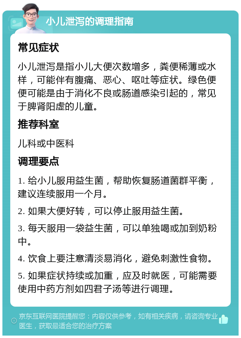 小儿泄泻的调理指南 常见症状 小儿泄泻是指小儿大便次数增多，粪便稀薄或水样，可能伴有腹痛、恶心、呕吐等症状。绿色便便可能是由于消化不良或肠道感染引起的，常见于脾肾阳虚的儿童。 推荐科室 儿科或中医科 调理要点 1. 给小儿服用益生菌，帮助恢复肠道菌群平衡，建议连续服用一个月。 2. 如果大便好转，可以停止服用益生菌。 3. 每天服用一袋益生菌，可以单独喝或加到奶粉中。 4. 饮食上要注意清淡易消化，避免刺激性食物。 5. 如果症状持续或加重，应及时就医，可能需要使用中药方剂如四君子汤等进行调理。