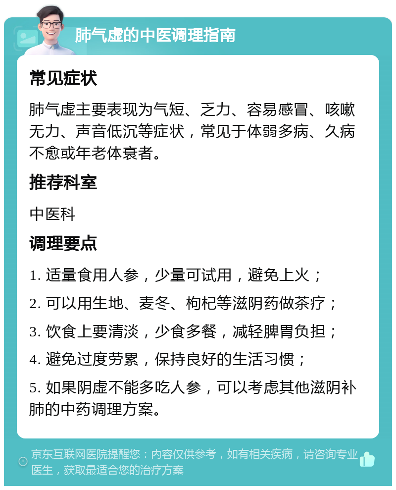 肺气虚的中医调理指南 常见症状 肺气虚主要表现为气短、乏力、容易感冒、咳嗽无力、声音低沉等症状，常见于体弱多病、久病不愈或年老体衰者。 推荐科室 中医科 调理要点 1. 适量食用人参，少量可试用，避免上火； 2. 可以用生地、麦冬、枸杞等滋阴药做茶疗； 3. 饮食上要清淡，少食多餐，减轻脾胃负担； 4. 避免过度劳累，保持良好的生活习惯； 5. 如果阴虚不能多吃人参，可以考虑其他滋阴补肺的中药调理方案。