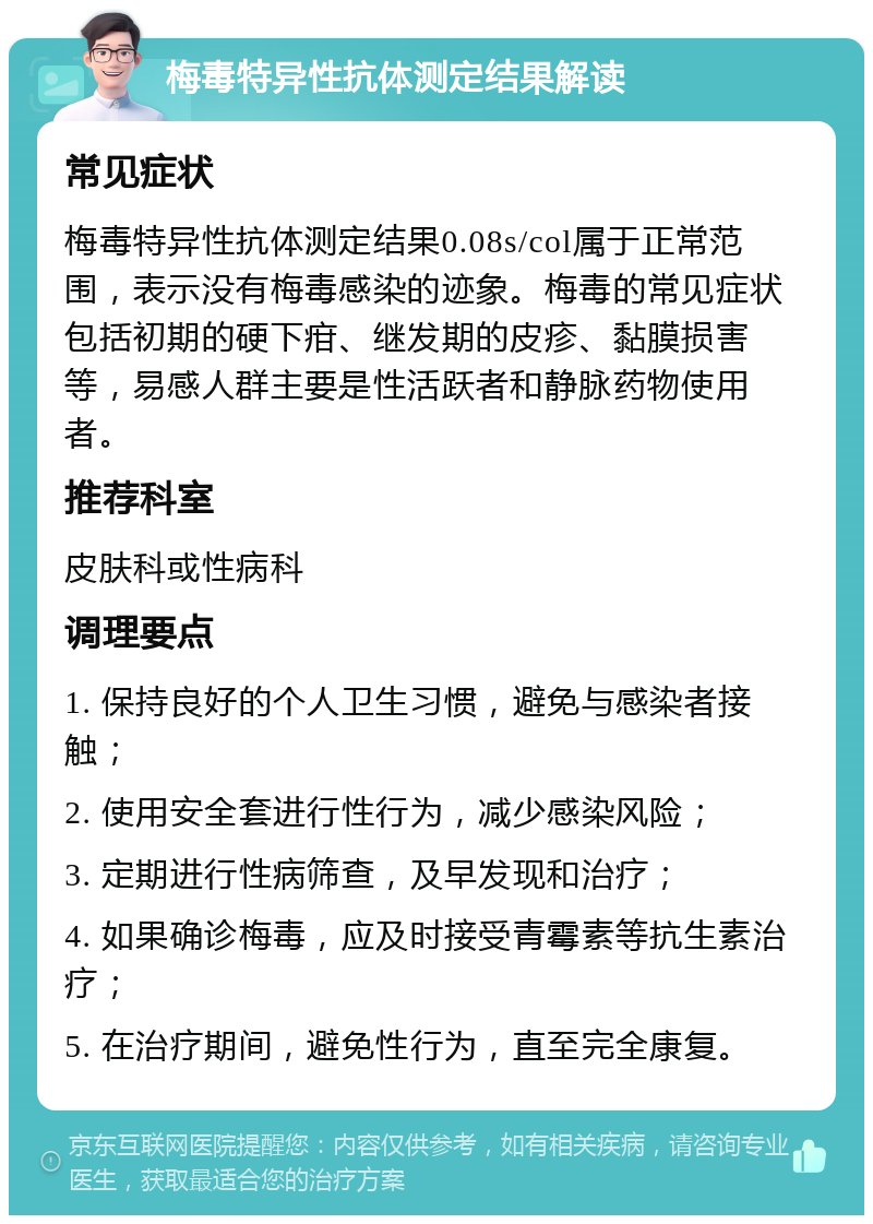 梅毒特异性抗体测定结果解读 常见症状 梅毒特异性抗体测定结果0.08s/col属于正常范围，表示没有梅毒感染的迹象。梅毒的常见症状包括初期的硬下疳、继发期的皮疹、黏膜损害等，易感人群主要是性活跃者和静脉药物使用者。 推荐科室 皮肤科或性病科 调理要点 1. 保持良好的个人卫生习惯，避免与感染者接触； 2. 使用安全套进行性行为，减少感染风险； 3. 定期进行性病筛查，及早发现和治疗； 4. 如果确诊梅毒，应及时接受青霉素等抗生素治疗； 5. 在治疗期间，避免性行为，直至完全康复。