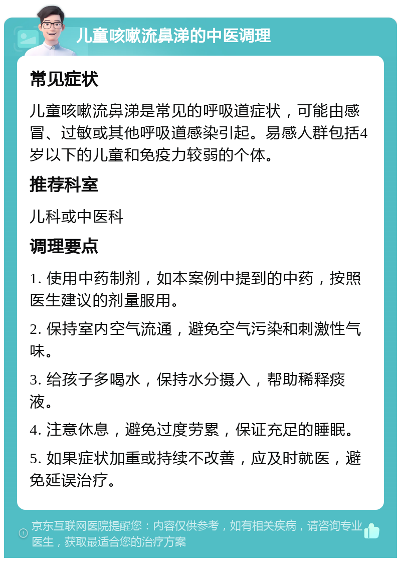 儿童咳嗽流鼻涕的中医调理 常见症状 儿童咳嗽流鼻涕是常见的呼吸道症状，可能由感冒、过敏或其他呼吸道感染引起。易感人群包括4岁以下的儿童和免疫力较弱的个体。 推荐科室 儿科或中医科 调理要点 1. 使用中药制剂，如本案例中提到的中药，按照医生建议的剂量服用。 2. 保持室内空气流通，避免空气污染和刺激性气味。 3. 给孩子多喝水，保持水分摄入，帮助稀释痰液。 4. 注意休息，避免过度劳累，保证充足的睡眠。 5. 如果症状加重或持续不改善，应及时就医，避免延误治疗。