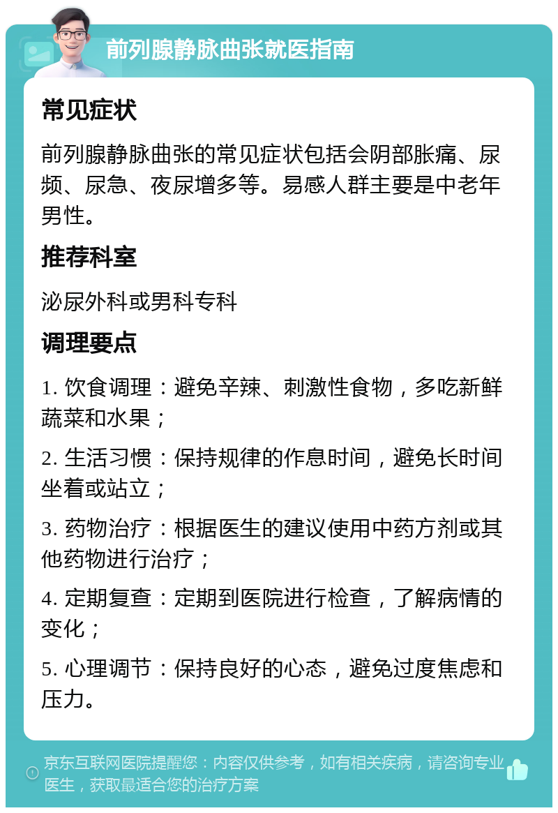 前列腺静脉曲张就医指南 常见症状 前列腺静脉曲张的常见症状包括会阴部胀痛、尿频、尿急、夜尿增多等。易感人群主要是中老年男性。 推荐科室 泌尿外科或男科专科 调理要点 1. 饮食调理：避免辛辣、刺激性食物，多吃新鲜蔬菜和水果； 2. 生活习惯：保持规律的作息时间，避免长时间坐着或站立； 3. 药物治疗：根据医生的建议使用中药方剂或其他药物进行治疗； 4. 定期复查：定期到医院进行检查，了解病情的变化； 5. 心理调节：保持良好的心态，避免过度焦虑和压力。