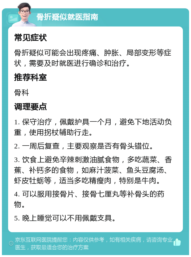 骨折疑似就医指南 常见症状 骨折疑似可能会出现疼痛、肿胀、局部变形等症状，需要及时就医进行确诊和治疗。 推荐科室 骨科 调理要点 1. 保守治疗，佩戴护具一个月，避免下地活动负重，使用拐杖辅助行走。 2. 一周后复查，主要观察是否有骨头错位。 3. 饮食上避免辛辣刺激油腻食物，多吃蔬菜、香蕉、补钙多的食物，如麻汁菠菜、鱼头豆腐汤、虾皮牡蛎等，适当多吃精瘦肉，特别是牛肉。 4. 可以服用接骨片、接骨七厘丸等补骨头的药物。 5. 晚上睡觉可以不用佩戴支具。