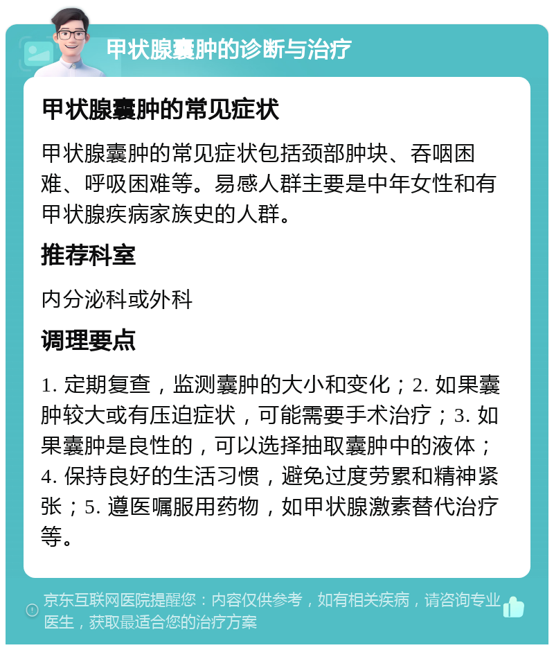 甲状腺囊肿的诊断与治疗 甲状腺囊肿的常见症状 甲状腺囊肿的常见症状包括颈部肿块、吞咽困难、呼吸困难等。易感人群主要是中年女性和有甲状腺疾病家族史的人群。 推荐科室 内分泌科或外科 调理要点 1. 定期复查，监测囊肿的大小和变化；2. 如果囊肿较大或有压迫症状，可能需要手术治疗；3. 如果囊肿是良性的，可以选择抽取囊肿中的液体；4. 保持良好的生活习惯，避免过度劳累和精神紧张；5. 遵医嘱服用药物，如甲状腺激素替代治疗等。