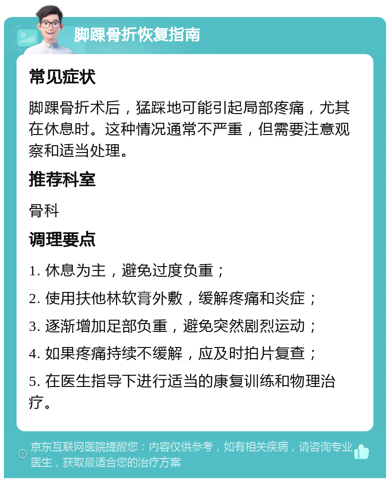 脚踝骨折恢复指南 常见症状 脚踝骨折术后，猛踩地可能引起局部疼痛，尤其在休息时。这种情况通常不严重，但需要注意观察和适当处理。 推荐科室 骨科 调理要点 1. 休息为主，避免过度负重； 2. 使用扶他林软膏外敷，缓解疼痛和炎症； 3. 逐渐增加足部负重，避免突然剧烈运动； 4. 如果疼痛持续不缓解，应及时拍片复查； 5. 在医生指导下进行适当的康复训练和物理治疗。