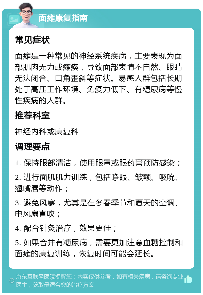 面瘫康复指南 常见症状 面瘫是一种常见的神经系统疾病，主要表现为面部肌肉无力或瘫痪，导致面部表情不自然、眼睛无法闭合、口角歪斜等症状。易感人群包括长期处于高压工作环境、免疫力低下、有糖尿病等慢性疾病的人群。 推荐科室 神经内科或康复科 调理要点 1. 保持眼部清洁，使用眼罩或眼药膏预防感染； 2. 进行面肌肌力训练，包括睁眼、皱额、吸吮、翘嘴唇等动作； 3. 避免风寒，尤其是在冬春季节和夏天的空调、电风扇直吹； 4. 配合针灸治疗，效果更佳； 5. 如果合并有糖尿病，需要更加注意血糖控制和面瘫的康复训练，恢复时间可能会延长。