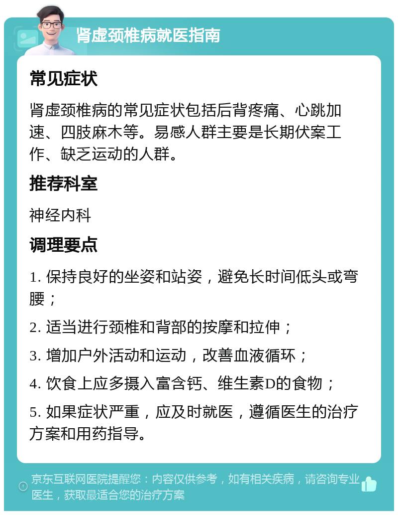 肾虚颈椎病就医指南 常见症状 肾虚颈椎病的常见症状包括后背疼痛、心跳加速、四肢麻木等。易感人群主要是长期伏案工作、缺乏运动的人群。 推荐科室 神经内科 调理要点 1. 保持良好的坐姿和站姿，避免长时间低头或弯腰； 2. 适当进行颈椎和背部的按摩和拉伸； 3. 增加户外活动和运动，改善血液循环； 4. 饮食上应多摄入富含钙、维生素D的食物； 5. 如果症状严重，应及时就医，遵循医生的治疗方案和用药指导。