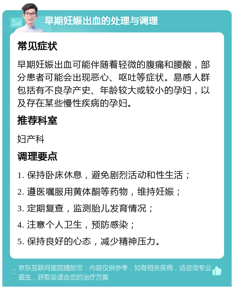 早期妊娠出血的处理与调理 常见症状 早期妊娠出血可能伴随着轻微的腹痛和腰酸，部分患者可能会出现恶心、呕吐等症状。易感人群包括有不良孕产史、年龄较大或较小的孕妇，以及存在某些慢性疾病的孕妇。 推荐科室 妇产科 调理要点 1. 保持卧床休息，避免剧烈活动和性生活； 2. 遵医嘱服用黄体酮等药物，维持妊娠； 3. 定期复查，监测胎儿发育情况； 4. 注意个人卫生，预防感染； 5. 保持良好的心态，减少精神压力。