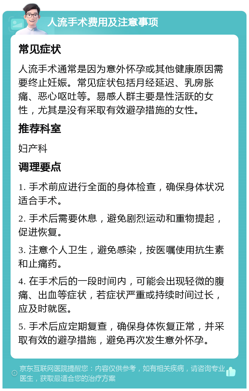 人流手术费用及注意事项 常见症状 人流手术通常是因为意外怀孕或其他健康原因需要终止妊娠。常见症状包括月经延迟、乳房胀痛、恶心呕吐等。易感人群主要是性活跃的女性，尤其是没有采取有效避孕措施的女性。 推荐科室 妇产科 调理要点 1. 手术前应进行全面的身体检查，确保身体状况适合手术。 2. 手术后需要休息，避免剧烈运动和重物提起，促进恢复。 3. 注意个人卫生，避免感染，按医嘱使用抗生素和止痛药。 4. 在手术后的一段时间内，可能会出现轻微的腹痛、出血等症状，若症状严重或持续时间过长，应及时就医。 5. 手术后应定期复查，确保身体恢复正常，并采取有效的避孕措施，避免再次发生意外怀孕。