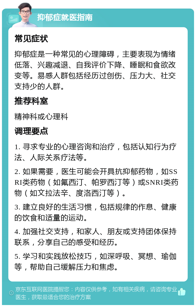 抑郁症就医指南 常见症状 抑郁症是一种常见的心理障碍，主要表现为情绪低落、兴趣减退、自我评价下降、睡眠和食欲改变等。易感人群包括经历过创伤、压力大、社交支持少的人群。 推荐科室 精神科或心理科 调理要点 1. 寻求专业的心理咨询和治疗，包括认知行为疗法、人际关系疗法等。 2. 如果需要，医生可能会开具抗抑郁药物，如SSRI类药物（如氟西汀、帕罗西汀等）或SNRI类药物（如文拉法辛、度洛西汀等）。 3. 建立良好的生活习惯，包括规律的作息、健康的饮食和适量的运动。 4. 加强社交支持，和家人、朋友或支持团体保持联系，分享自己的感受和经历。 5. 学习和实践放松技巧，如深呼吸、冥想、瑜伽等，帮助自己缓解压力和焦虑。