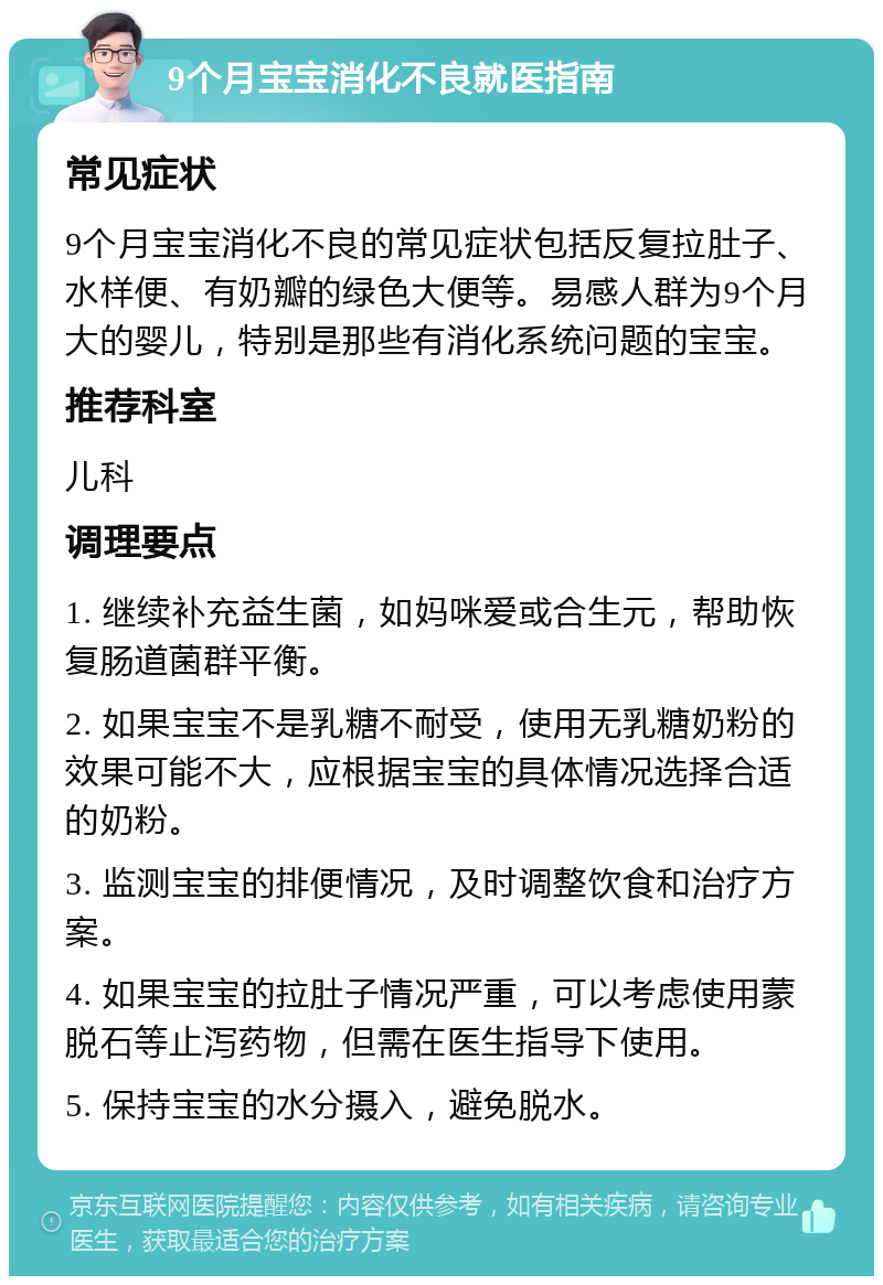 9个月宝宝消化不良就医指南 常见症状 9个月宝宝消化不良的常见症状包括反复拉肚子、水样便、有奶瓣的绿色大便等。易感人群为9个月大的婴儿，特别是那些有消化系统问题的宝宝。 推荐科室 儿科 调理要点 1. 继续补充益生菌，如妈咪爱或合生元，帮助恢复肠道菌群平衡。 2. 如果宝宝不是乳糖不耐受，使用无乳糖奶粉的效果可能不大，应根据宝宝的具体情况选择合适的奶粉。 3. 监测宝宝的排便情况，及时调整饮食和治疗方案。 4. 如果宝宝的拉肚子情况严重，可以考虑使用蒙脱石等止泻药物，但需在医生指导下使用。 5. 保持宝宝的水分摄入，避免脱水。