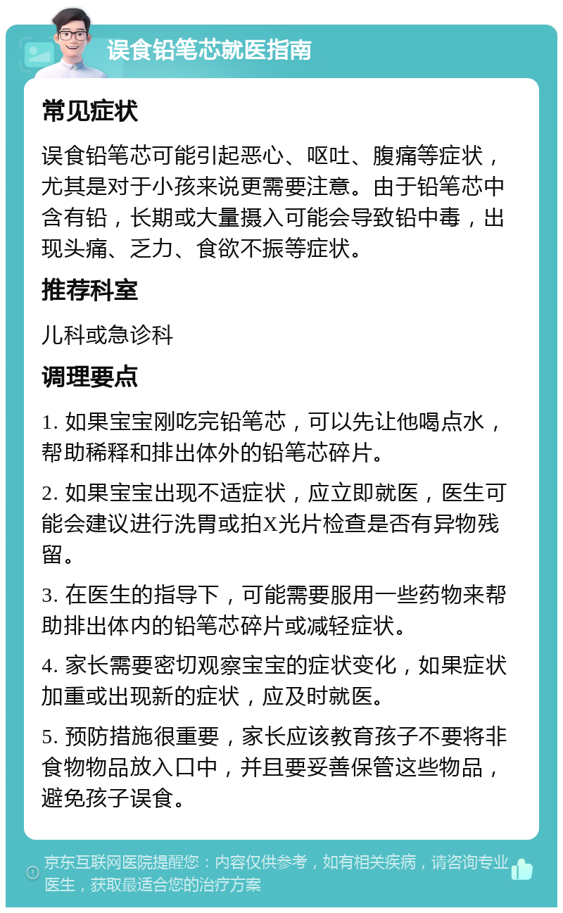 误食铅笔芯就医指南 常见症状 误食铅笔芯可能引起恶心、呕吐、腹痛等症状，尤其是对于小孩来说更需要注意。由于铅笔芯中含有铅，长期或大量摄入可能会导致铅中毒，出现头痛、乏力、食欲不振等症状。 推荐科室 儿科或急诊科 调理要点 1. 如果宝宝刚吃完铅笔芯，可以先让他喝点水，帮助稀释和排出体外的铅笔芯碎片。 2. 如果宝宝出现不适症状，应立即就医，医生可能会建议进行洗胃或拍X光片检查是否有异物残留。 3. 在医生的指导下，可能需要服用一些药物来帮助排出体内的铅笔芯碎片或减轻症状。 4. 家长需要密切观察宝宝的症状变化，如果症状加重或出现新的症状，应及时就医。 5. 预防措施很重要，家长应该教育孩子不要将非食物物品放入口中，并且要妥善保管这些物品，避免孩子误食。