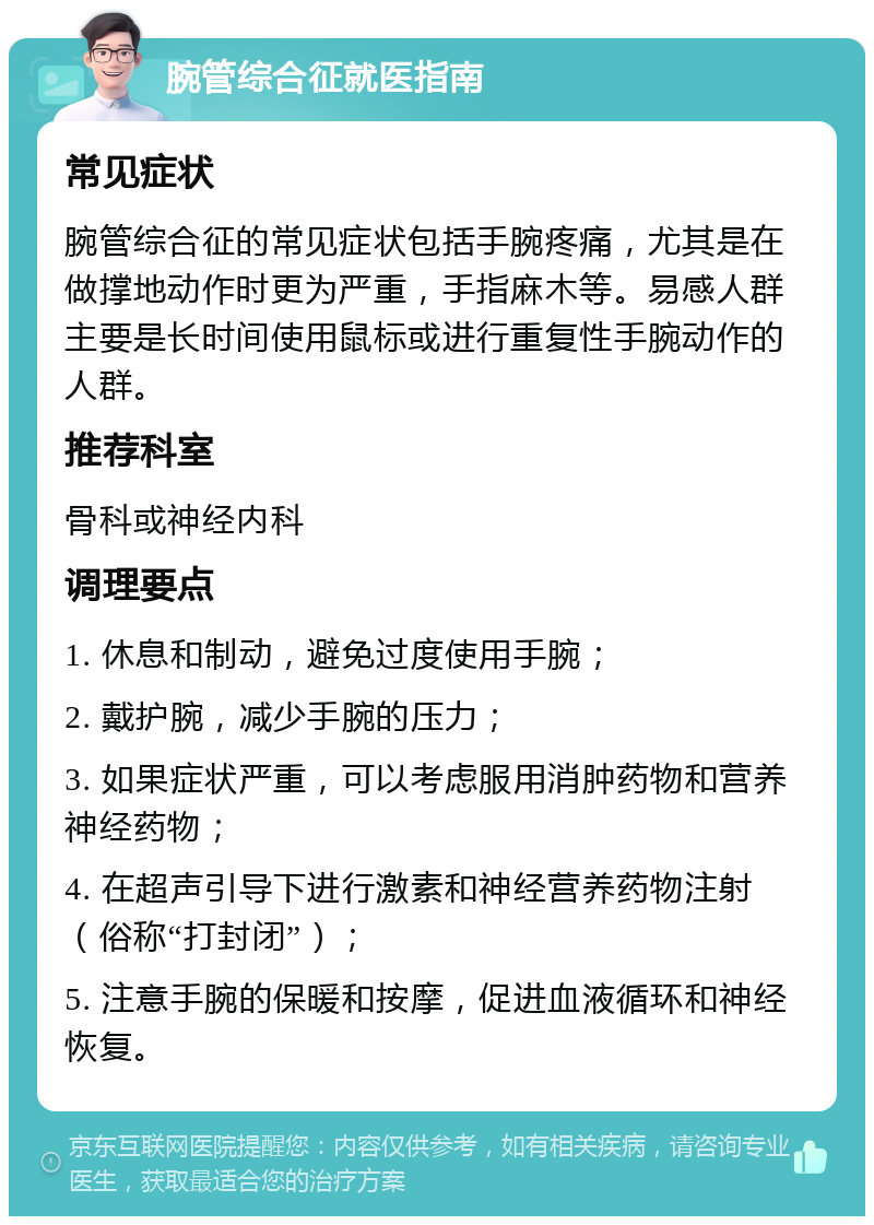 腕管综合征就医指南 常见症状 腕管综合征的常见症状包括手腕疼痛，尤其是在做撑地动作时更为严重，手指麻木等。易感人群主要是长时间使用鼠标或进行重复性手腕动作的人群。 推荐科室 骨科或神经内科 调理要点 1. 休息和制动，避免过度使用手腕； 2. 戴护腕，减少手腕的压力； 3. 如果症状严重，可以考虑服用消肿药物和营养神经药物； 4. 在超声引导下进行激素和神经营养药物注射（俗称“打封闭”）； 5. 注意手腕的保暖和按摩，促进血液循环和神经恢复。