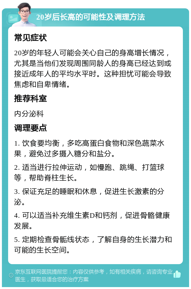 20岁后长高的可能性及调理方法 常见症状 20岁的年轻人可能会关心自己的身高增长情况，尤其是当他们发现周围同龄人的身高已经达到或接近成年人的平均水平时。这种担忧可能会导致焦虑和自卑情绪。 推荐科室 内分泌科 调理要点 1. 饮食要均衡，多吃高蛋白食物和深色蔬菜水果，避免过多摄入糖分和盐分。 2. 适当进行拉伸运动，如慢跑、跳绳、打篮球等，帮助脊柱生长。 3. 保证充足的睡眠和休息，促进生长激素的分泌。 4. 可以适当补充维生素D和钙剂，促进骨骼健康发展。 5. 定期检查骨骺线状态，了解自身的生长潜力和可能的生长空间。