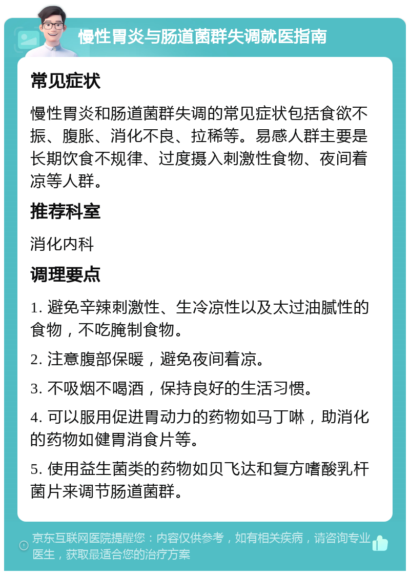 慢性胃炎与肠道菌群失调就医指南 常见症状 慢性胃炎和肠道菌群失调的常见症状包括食欲不振、腹胀、消化不良、拉稀等。易感人群主要是长期饮食不规律、过度摄入刺激性食物、夜间着凉等人群。 推荐科室 消化内科 调理要点 1. 避免辛辣刺激性、生冷凉性以及太过油腻性的食物，不吃腌制食物。 2. 注意腹部保暖，避免夜间着凉。 3. 不吸烟不喝酒，保持良好的生活习惯。 4. 可以服用促进胃动力的药物如马丁啉，助消化的药物如健胃消食片等。 5. 使用益生菌类的药物如贝飞达和复方嗜酸乳杆菌片来调节肠道菌群。