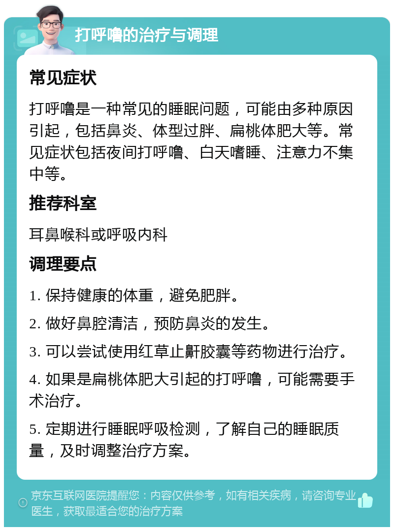 打呼噜的治疗与调理 常见症状 打呼噜是一种常见的睡眠问题，可能由多种原因引起，包括鼻炎、体型过胖、扁桃体肥大等。常见症状包括夜间打呼噜、白天嗜睡、注意力不集中等。 推荐科室 耳鼻喉科或呼吸内科 调理要点 1. 保持健康的体重，避免肥胖。 2. 做好鼻腔清洁，预防鼻炎的发生。 3. 可以尝试使用红草止鼾胶囊等药物进行治疗。 4. 如果是扁桃体肥大引起的打呼噜，可能需要手术治疗。 5. 定期进行睡眠呼吸检测，了解自己的睡眠质量，及时调整治疗方案。