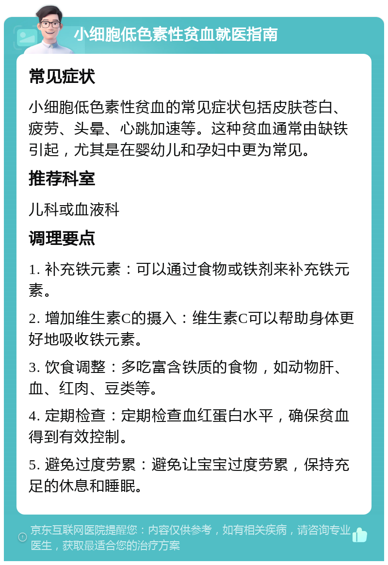 小细胞低色素性贫血就医指南 常见症状 小细胞低色素性贫血的常见症状包括皮肤苍白、疲劳、头晕、心跳加速等。这种贫血通常由缺铁引起，尤其是在婴幼儿和孕妇中更为常见。 推荐科室 儿科或血液科 调理要点 1. 补充铁元素：可以通过食物或铁剂来补充铁元素。 2. 增加维生素C的摄入：维生素C可以帮助身体更好地吸收铁元素。 3. 饮食调整：多吃富含铁质的食物，如动物肝、血、红肉、豆类等。 4. 定期检查：定期检查血红蛋白水平，确保贫血得到有效控制。 5. 避免过度劳累：避免让宝宝过度劳累，保持充足的休息和睡眠。