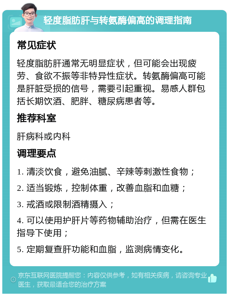 轻度脂肪肝与转氨酶偏高的调理指南 常见症状 轻度脂肪肝通常无明显症状，但可能会出现疲劳、食欲不振等非特异性症状。转氨酶偏高可能是肝脏受损的信号，需要引起重视。易感人群包括长期饮酒、肥胖、糖尿病患者等。 推荐科室 肝病科或内科 调理要点 1. 清淡饮食，避免油腻、辛辣等刺激性食物； 2. 适当锻炼，控制体重，改善血脂和血糖； 3. 戒酒或限制酒精摄入； 4. 可以使用护肝片等药物辅助治疗，但需在医生指导下使用； 5. 定期复查肝功能和血脂，监测病情变化。