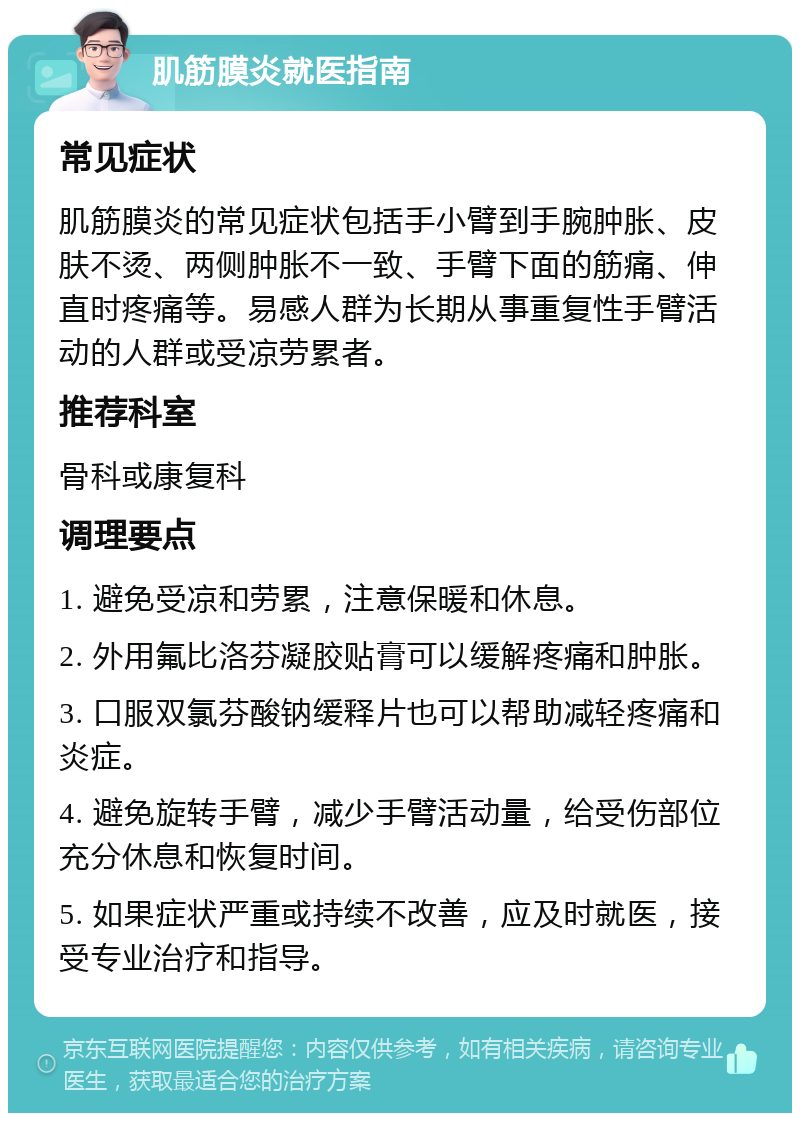 肌筋膜炎就医指南 常见症状 肌筋膜炎的常见症状包括手小臂到手腕肿胀、皮肤不烫、两侧肿胀不一致、手臂下面的筋痛、伸直时疼痛等。易感人群为长期从事重复性手臂活动的人群或受凉劳累者。 推荐科室 骨科或康复科 调理要点 1. 避免受凉和劳累,注意保暖和休息。 2. 外用氟比洛芬凝胶贴膏可以缓解疼痛和肿胀。 3. 口服双氯芬酸钠缓释片也可以帮助减轻疼痛和炎症。 4. 避免旋转手臂,减少手臂活动量,给受伤部位充分休息和恢复时间。 5. 如果症状严重或持续不改善,应及时就医,接受专业治疗和指导。