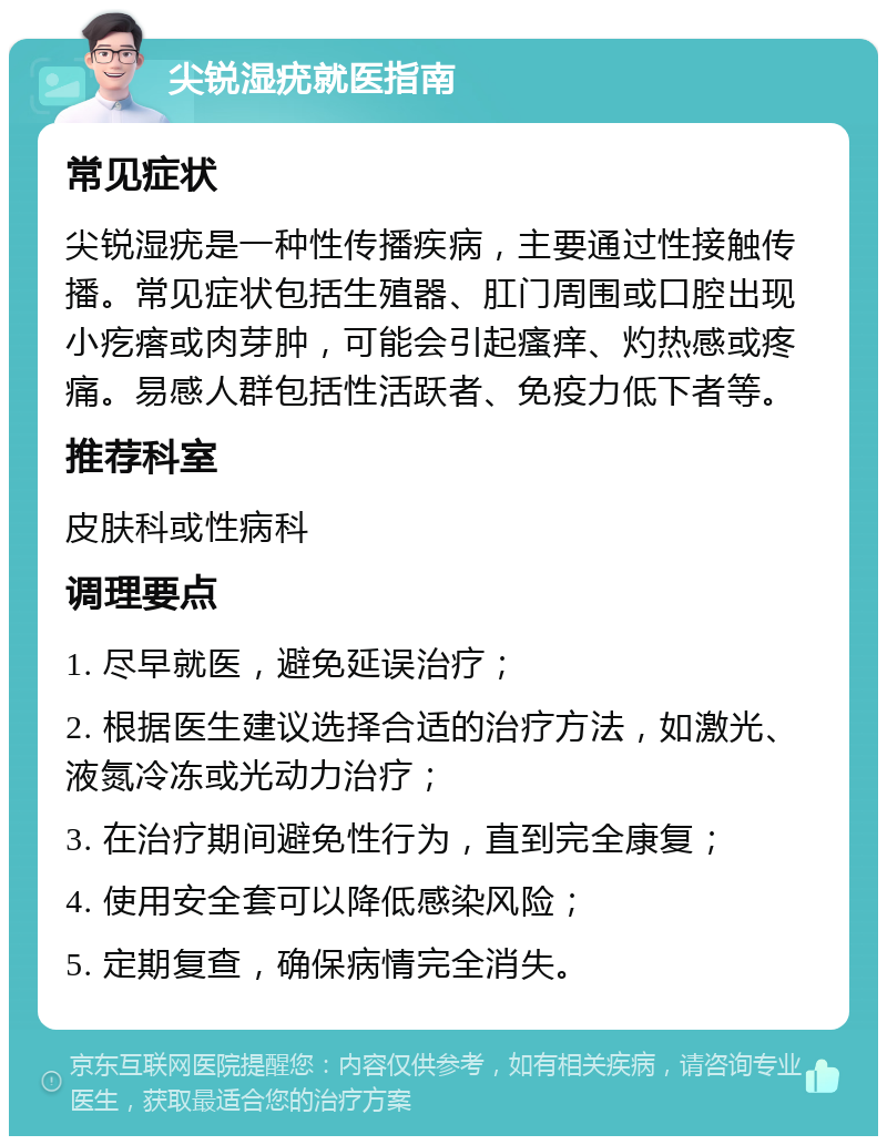 尖锐湿疣就医指南 常见症状 尖锐湿疣是一种性传播疾病，主要通过性接触传播。常见症状包括生殖器、肛门周围或口腔出现小疙瘩或肉芽肿，可能会引起瘙痒、灼热感或疼痛。易感人群包括性活跃者、免疫力低下者等。 推荐科室 皮肤科或性病科 调理要点 1. 尽早就医，避免延误治疗； 2. 根据医生建议选择合适的治疗方法，如激光、液氮冷冻或光动力治疗； 3. 在治疗期间避免性行为，直到完全康复； 4. 使用安全套可以降低感染风险； 5. 定期复查，确保病情完全消失。