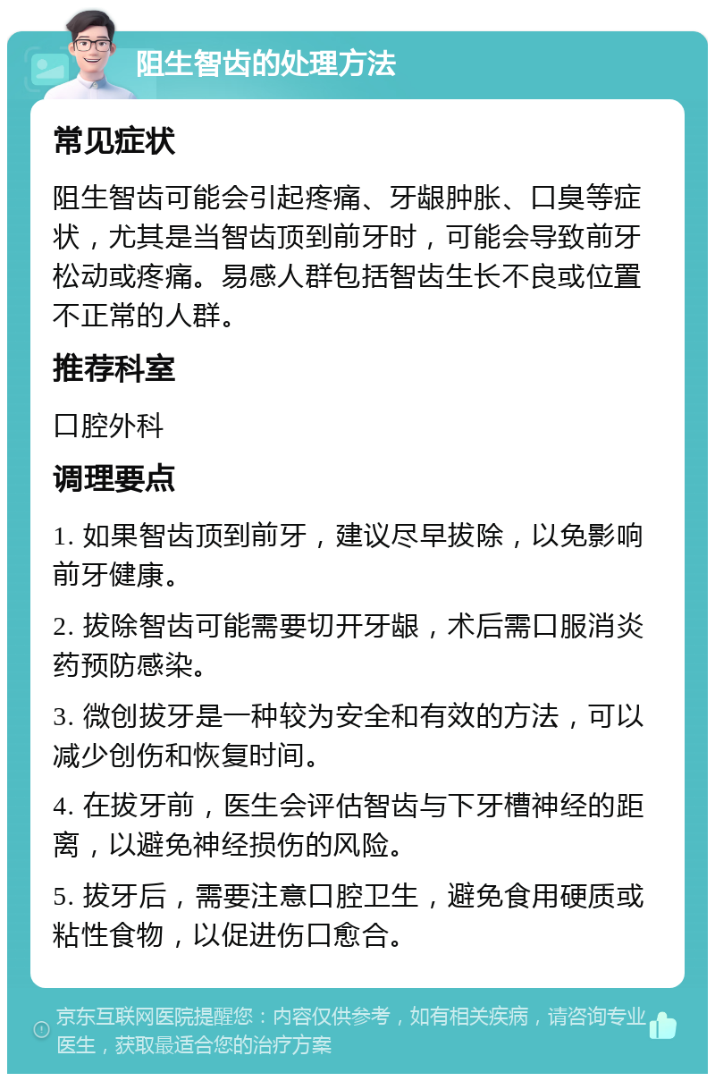 阻生智齿的处理方法 常见症状 阻生智齿可能会引起疼痛、牙龈肿胀、口臭等症状，尤其是当智齿顶到前牙时，可能会导致前牙松动或疼痛。易感人群包括智齿生长不良或位置不正常的人群。 推荐科室 口腔外科 调理要点 1. 如果智齿顶到前牙，建议尽早拔除，以免影响前牙健康。 2. 拔除智齿可能需要切开牙龈，术后需口服消炎药预防感染。 3. 微创拔牙是一种较为安全和有效的方法，可以减少创伤和恢复时间。 4. 在拔牙前，医生会评估智齿与下牙槽神经的距离，以避免神经损伤的风险。 5. 拔牙后，需要注意口腔卫生，避免食用硬质或粘性食物，以促进伤口愈合。