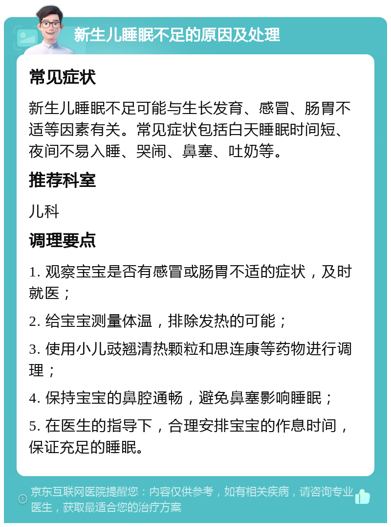 新生儿睡眠不足的原因及处理 常见症状 新生儿睡眠不足可能与生长发育、感冒、肠胃不适等因素有关。常见症状包括白天睡眠时间短、夜间不易入睡、哭闹、鼻塞、吐奶等。 推荐科室 儿科 调理要点 1. 观察宝宝是否有感冒或肠胃不适的症状，及时就医； 2. 给宝宝测量体温，排除发热的可能； 3. 使用小儿豉翘清热颗粒和思连康等药物进行调理； 4. 保持宝宝的鼻腔通畅，避免鼻塞影响睡眠； 5. 在医生的指导下，合理安排宝宝的作息时间，保证充足的睡眠。