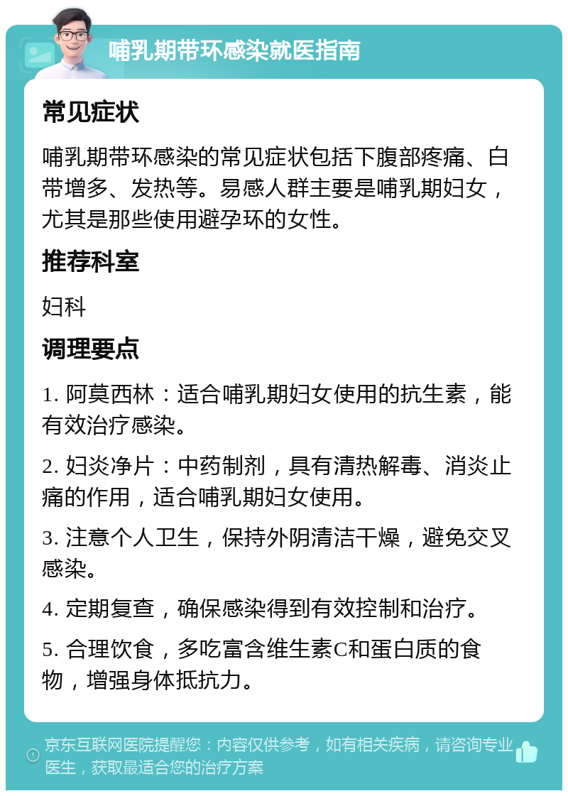 哺乳期带环感染就医指南 常见症状 哺乳期带环感染的常见症状包括下腹部疼痛、白带增多、发热等。易感人群主要是哺乳期妇女，尤其是那些使用避孕环的女性。 推荐科室 妇科 调理要点 1. 阿莫西林：适合哺乳期妇女使用的抗生素，能有效治疗感染。 2. 妇炎净片：中药制剂，具有清热解毒、消炎止痛的作用，适合哺乳期妇女使用。 3. 注意个人卫生，保持外阴清洁干燥，避免交叉感染。 4. 定期复查，确保感染得到有效控制和治疗。 5. 合理饮食，多吃富含维生素C和蛋白质的食物，增强身体抵抗力。