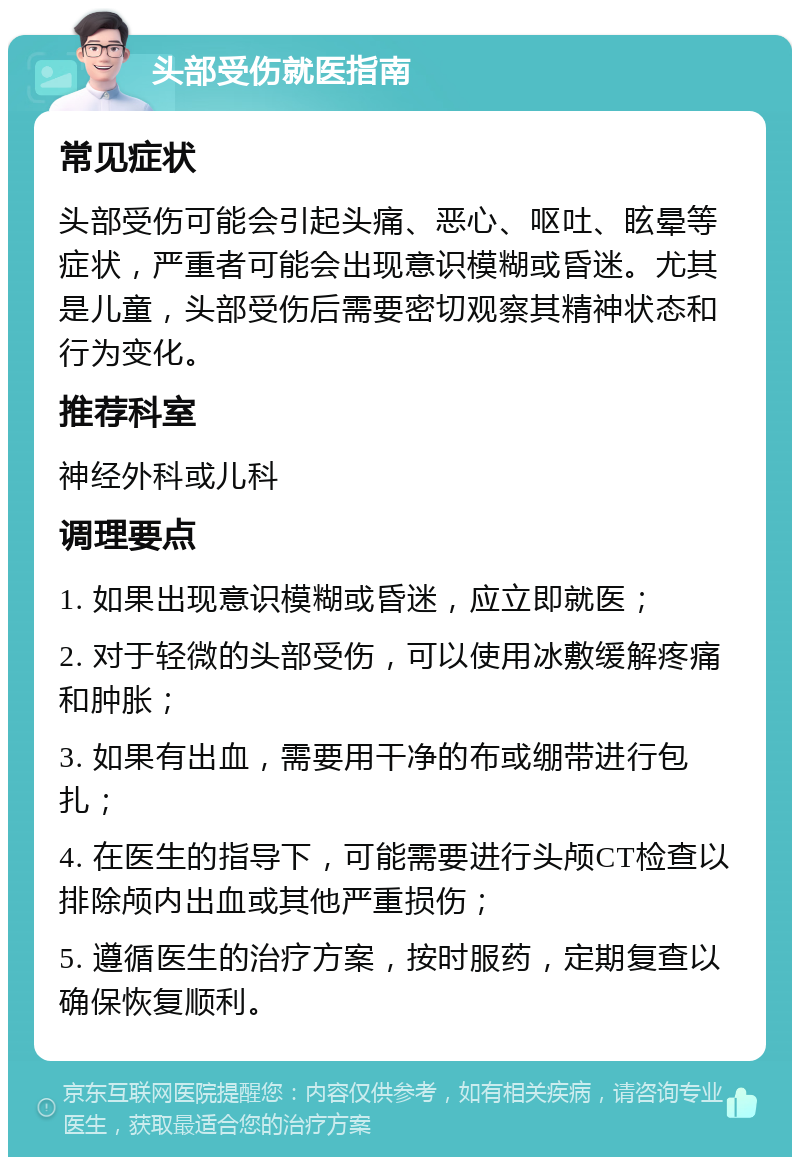 头部受伤就医指南 常见症状 头部受伤可能会引起头痛、恶心、呕吐、眩晕等症状，严重者可能会出现意识模糊或昏迷。尤其是儿童，头部受伤后需要密切观察其精神状态和行为变化。 推荐科室 神经外科或儿科 调理要点 1. 如果出现意识模糊或昏迷，应立即就医； 2. 对于轻微的头部受伤，可以使用冰敷缓解疼痛和肿胀； 3. 如果有出血，需要用干净的布或绷带进行包扎； 4. 在医生的指导下，可能需要进行头颅CT检查以排除颅内出血或其他严重损伤； 5. 遵循医生的治疗方案，按时服药，定期复查以确保恢复顺利。