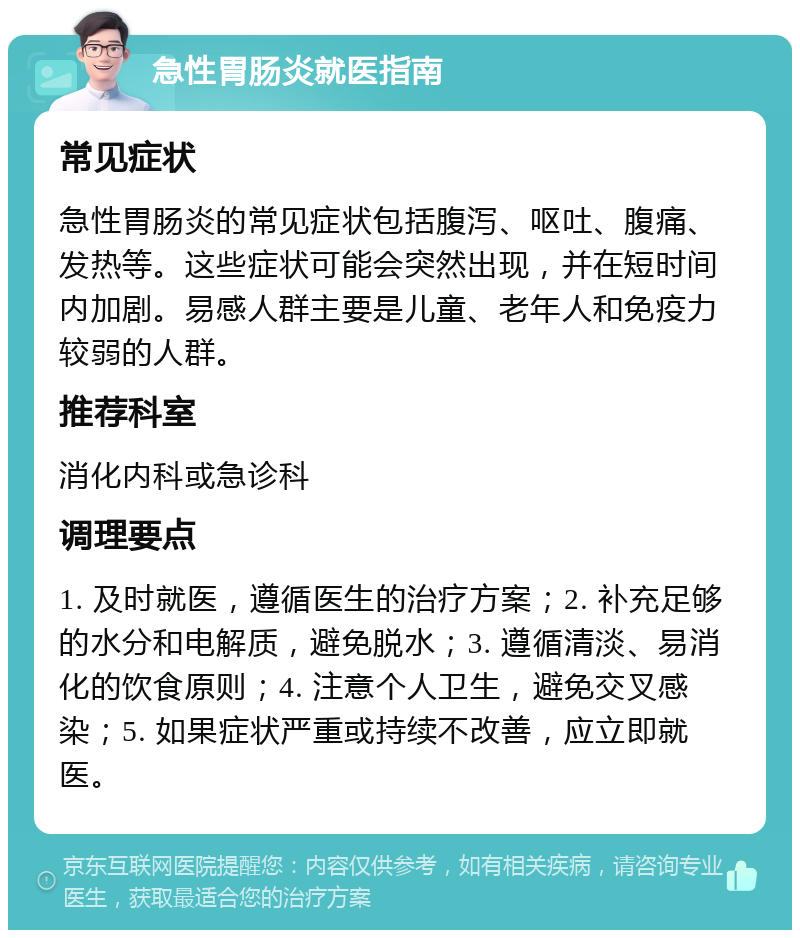 急性胃肠炎就医指南 常见症状 急性胃肠炎的常见症状包括腹泻、呕吐、腹痛、发热等。这些症状可能会突然出现，并在短时间内加剧。易感人群主要是儿童、老年人和免疫力较弱的人群。 推荐科室 消化内科或急诊科 调理要点 1. 及时就医，遵循医生的治疗方案；2. 补充足够的水分和电解质，避免脱水；3. 遵循清淡、易消化的饮食原则；4. 注意个人卫生，避免交叉感染；5. 如果症状严重或持续不改善，应立即就医。