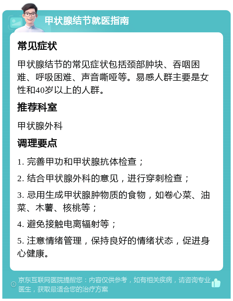 甲状腺结节就医指南 常见症状 甲状腺结节的常见症状包括颈部肿块、吞咽困难、呼吸困难、声音嘶哑等。易感人群主要是女性和40岁以上的人群。 推荐科室 甲状腺外科 调理要点 1. 完善甲功和甲状腺抗体检查； 2. 结合甲状腺外科的意见，进行穿刺检查； 3. 忌用生成甲状腺肿物质的食物，如卷心菜、油菜、木薯、核桃等； 4. 避免接触电离辐射等； 5. 注意情绪管理，保持良好的情绪状态，促进身心健康。