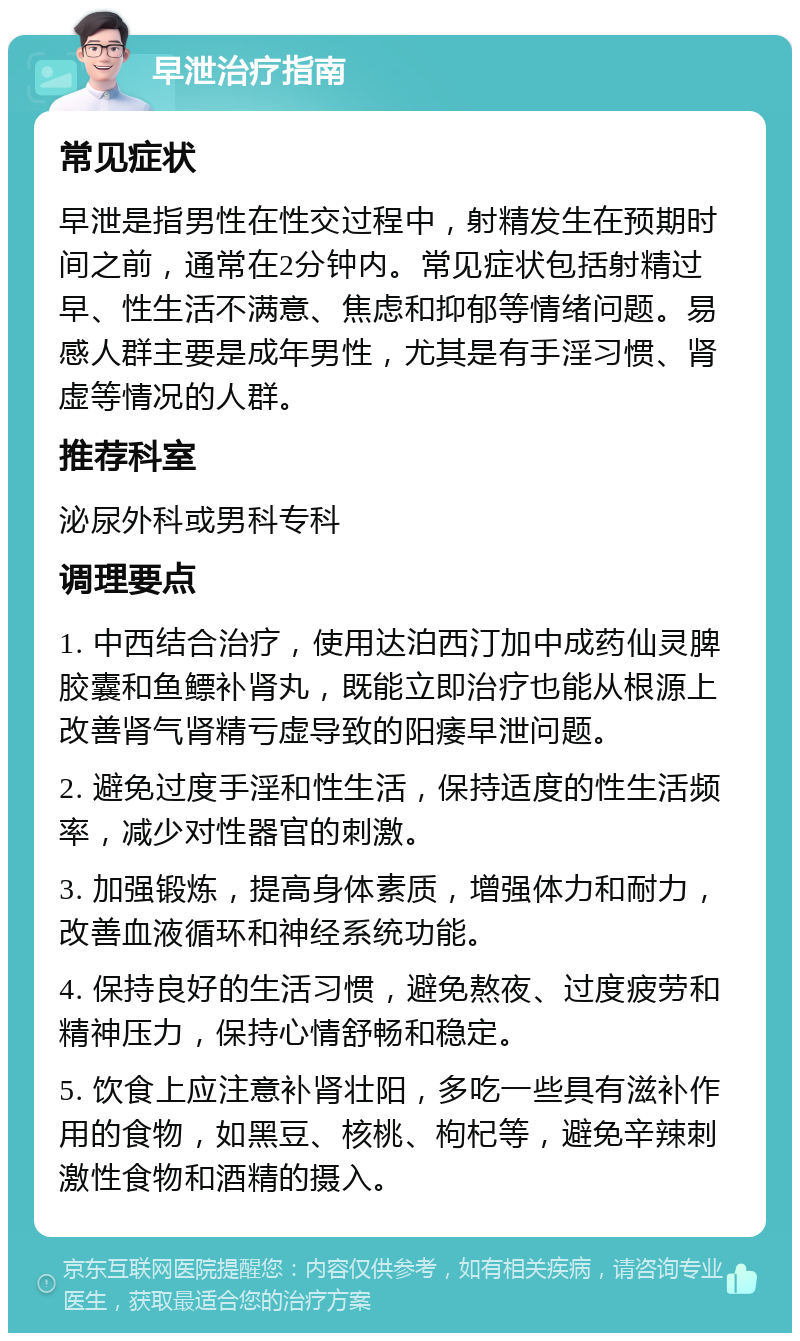 早泄治疗指南 常见症状 早泄是指男性在性交过程中，射精发生在预期时间之前，通常在2分钟内。常见症状包括射精过早、性生活不满意、焦虑和抑郁等情绪问题。易感人群主要是成年男性，尤其是有手淫习惯、肾虚等情况的人群。 推荐科室 泌尿外科或男科专科 调理要点 1. 中西结合治疗，使用达泊西汀加中成药仙灵脾胶囊和鱼鳔补肾丸，既能立即治疗也能从根源上改善肾气肾精亏虚导致的阳痿早泄问题。 2. 避免过度手淫和性生活，保持适度的性生活频率，减少对性器官的刺激。 3. 加强锻炼，提高身体素质，增强体力和耐力，改善血液循环和神经系统功能。 4. 保持良好的生活习惯，避免熬夜、过度疲劳和精神压力，保持心情舒畅和稳定。 5. 饮食上应注意补肾壮阳，多吃一些具有滋补作用的食物，如黑豆、核桃、枸杞等，避免辛辣刺激性食物和酒精的摄入。