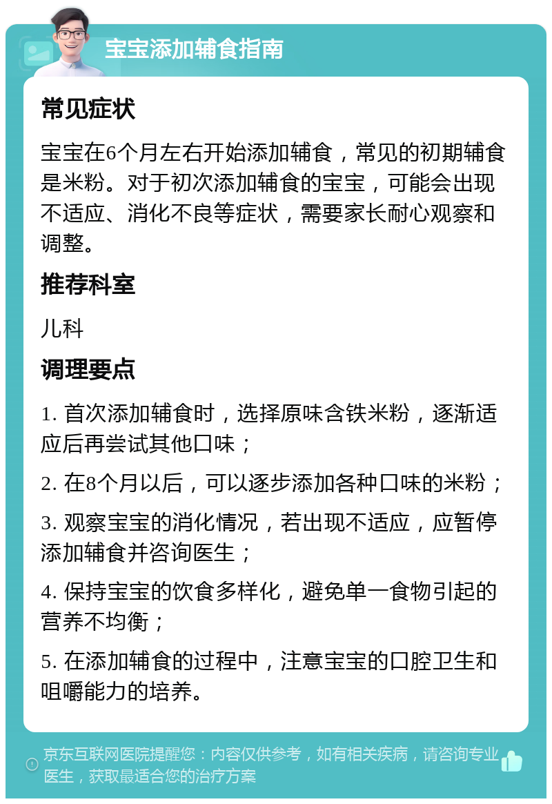 宝宝添加辅食指南 常见症状 宝宝在6个月左右开始添加辅食，常见的初期辅食是米粉。对于初次添加辅食的宝宝，可能会出现不适应、消化不良等症状，需要家长耐心观察和调整。 推荐科室 儿科 调理要点 1. 首次添加辅食时，选择原味含铁米粉，逐渐适应后再尝试其他口味； 2. 在8个月以后，可以逐步添加各种口味的米粉； 3. 观察宝宝的消化情况，若出现不适应，应暂停添加辅食并咨询医生； 4. 保持宝宝的饮食多样化，避免单一食物引起的营养不均衡； 5. 在添加辅食的过程中，注意宝宝的口腔卫生和咀嚼能力的培养。