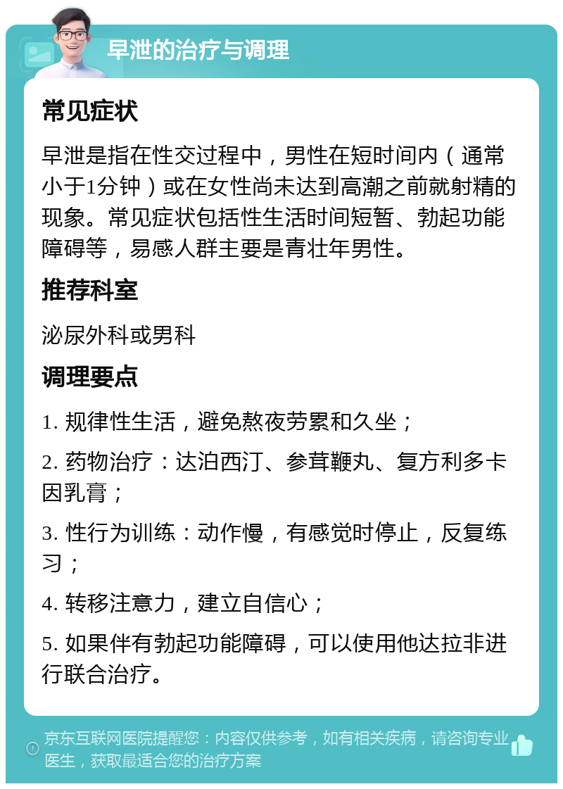 早泄的治疗与调理 常见症状 早泄是指在性交过程中，男性在短时间内（通常小于1分钟）或在女性尚未达到高潮之前就射精的现象。常见症状包括性生活时间短暂、勃起功能障碍等，易感人群主要是青壮年男性。 推荐科室 泌尿外科或男科 调理要点 1. 规律性生活，避免熬夜劳累和久坐； 2. 药物治疗：达泊西汀、参茸鞭丸、复方利多卡因乳膏； 3. 性行为训练：动作慢，有感觉时停止，反复练习； 4. 转移注意力，建立自信心； 5. 如果伴有勃起功能障碍，可以使用他达拉非进行联合治疗。