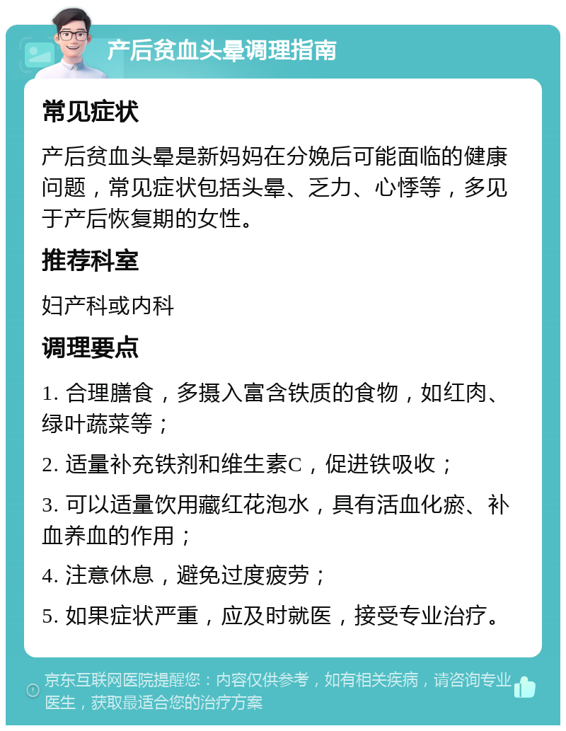 产后贫血头晕调理指南 常见症状 产后贫血头晕是新妈妈在分娩后可能面临的健康问题，常见症状包括头晕、乏力、心悸等，多见于产后恢复期的女性。 推荐科室 妇产科或内科 调理要点 1. 合理膳食，多摄入富含铁质的食物，如红肉、绿叶蔬菜等； 2. 适量补充铁剂和维生素C，促进铁吸收； 3. 可以适量饮用藏红花泡水，具有活血化瘀、补血养血的作用； 4. 注意休息，避免过度疲劳； 5. 如果症状严重，应及时就医，接受专业治疗。