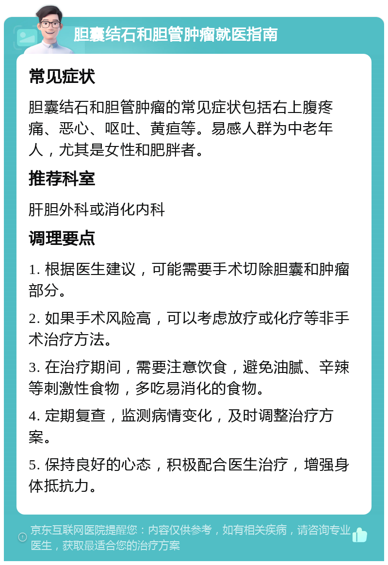 胆囊结石和胆管肿瘤就医指南 常见症状 胆囊结石和胆管肿瘤的常见症状包括右上腹疼痛、恶心、呕吐、黄疸等。易感人群为中老年人，尤其是女性和肥胖者。 推荐科室 肝胆外科或消化内科 调理要点 1. 根据医生建议，可能需要手术切除胆囊和肿瘤部分。 2. 如果手术风险高，可以考虑放疗或化疗等非手术治疗方法。 3. 在治疗期间，需要注意饮食，避免油腻、辛辣等刺激性食物，多吃易消化的食物。 4. 定期复查，监测病情变化，及时调整治疗方案。 5. 保持良好的心态，积极配合医生治疗，增强身体抵抗力。