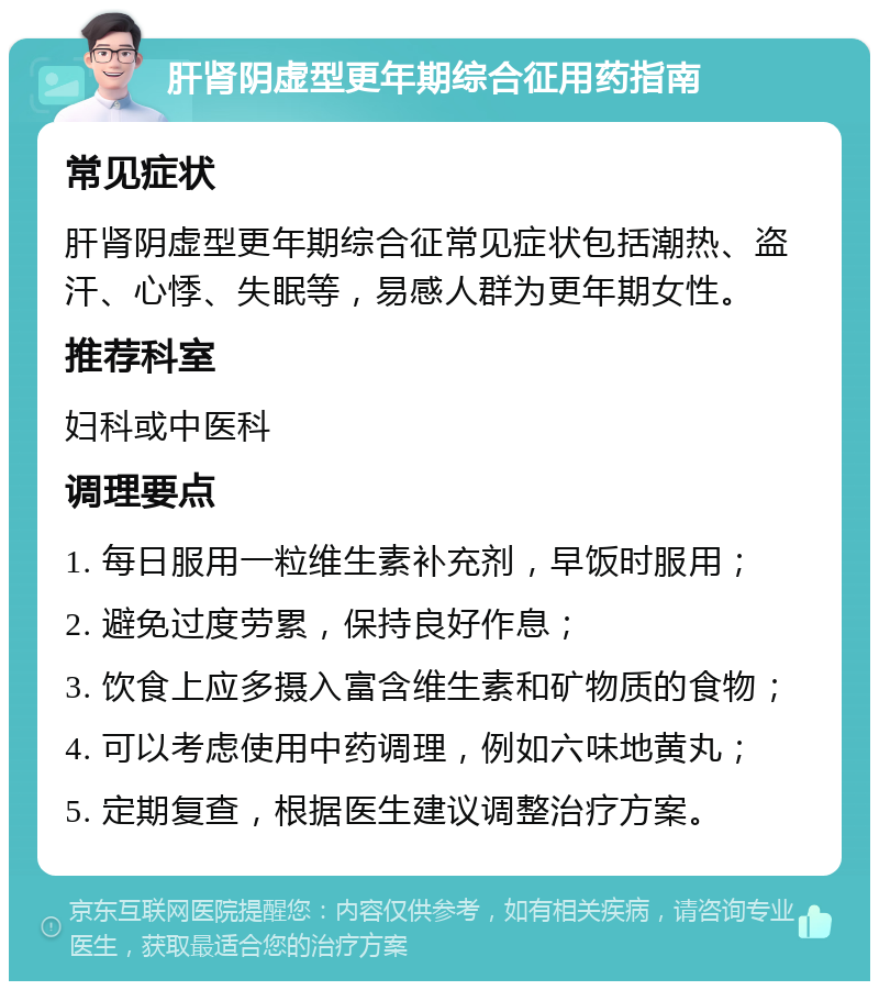 肝肾阴虚型更年期综合征用药指南 常见症状 肝肾阴虚型更年期综合征常见症状包括潮热、盗汗、心悸、失眠等，易感人群为更年期女性。 推荐科室 妇科或中医科 调理要点 1. 每日服用一粒维生素补充剂，早饭时服用； 2. 避免过度劳累，保持良好作息； 3. 饮食上应多摄入富含维生素和矿物质的食物； 4. 可以考虑使用中药调理，例如六味地黄丸； 5. 定期复查，根据医生建议调整治疗方案。