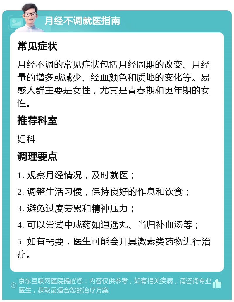 月经不调就医指南 常见症状 月经不调的常见症状包括月经周期的改变、月经量的增多或减少、经血颜色和质地的变化等。易感人群主要是女性，尤其是青春期和更年期的女性。 推荐科室 妇科 调理要点 1. 观察月经情况，及时就医； 2. 调整生活习惯，保持良好的作息和饮食； 3. 避免过度劳累和精神压力； 4. 可以尝试中成药如逍遥丸、当归补血汤等； 5. 如有需要，医生可能会开具激素类药物进行治疗。