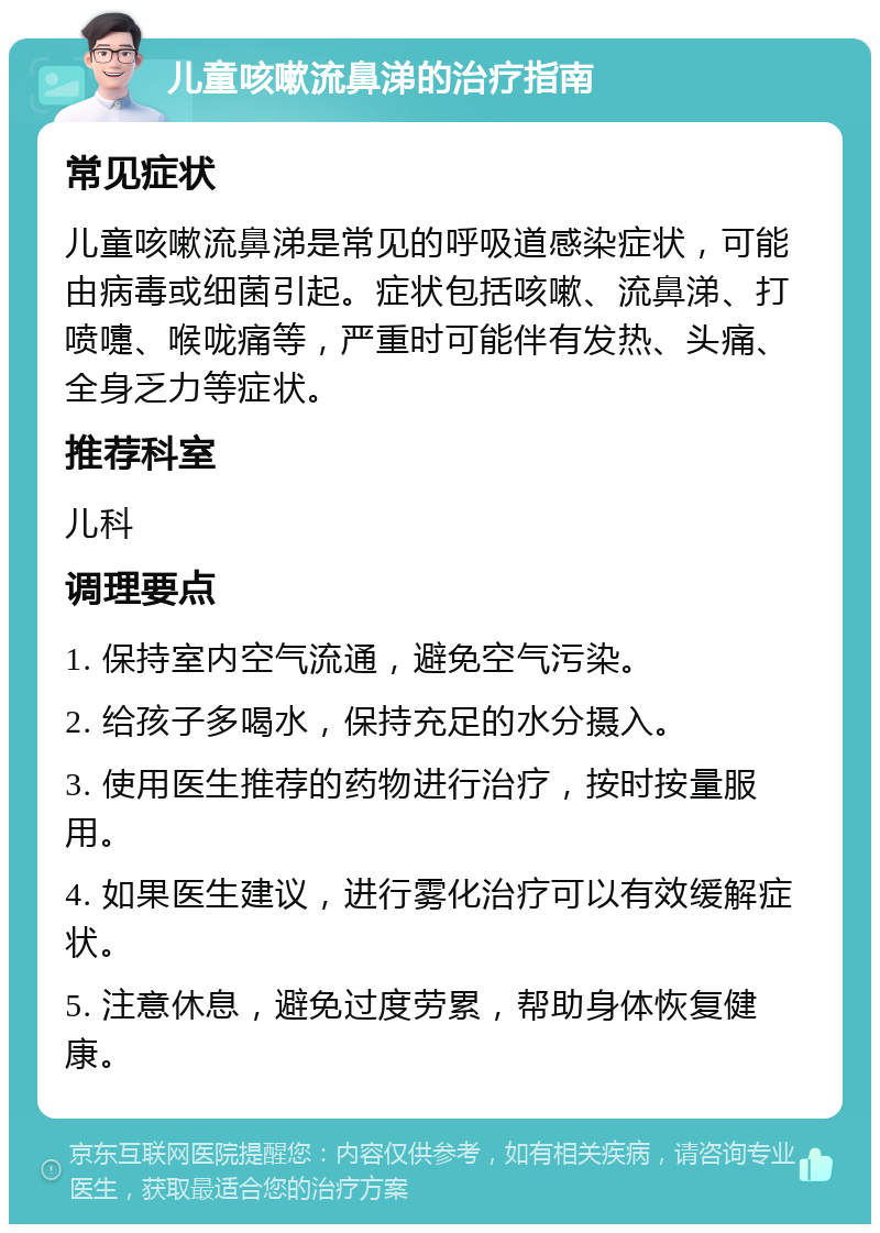 儿童咳嗽流鼻涕的治疗指南 常见症状 儿童咳嗽流鼻涕是常见的呼吸道感染症状，可能由病毒或细菌引起。症状包括咳嗽、流鼻涕、打喷嚏、喉咙痛等，严重时可能伴有发热、头痛、全身乏力等症状。 推荐科室 儿科 调理要点 1. 保持室内空气流通，避免空气污染。 2. 给孩子多喝水，保持充足的水分摄入。 3. 使用医生推荐的药物进行治疗，按时按量服用。 4. 如果医生建议，进行雾化治疗可以有效缓解症状。 5. 注意休息，避免过度劳累，帮助身体恢复健康。