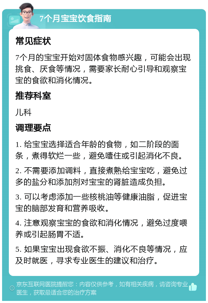 7个月宝宝饮食指南 常见症状 7个月的宝宝开始对固体食物感兴趣，可能会出现挑食、厌食等情况，需要家长耐心引导和观察宝宝的食欲和消化情况。 推荐科室 儿科 调理要点 1. 给宝宝选择适合年龄的食物，如二阶段的面条，煮得软烂一些，避免噎住或引起消化不良。 2. 不需要添加调料，直接煮熟给宝宝吃，避免过多的盐分和添加剂对宝宝的肾脏造成负担。 3. 可以考虑添加一些核桃油等健康油脂，促进宝宝的脑部发育和营养吸收。 4. 注意观察宝宝的食欲和消化情况，避免过度喂养或引起肠胃不适。 5. 如果宝宝出现食欲不振、消化不良等情况，应及时就医，寻求专业医生的建议和治疗。