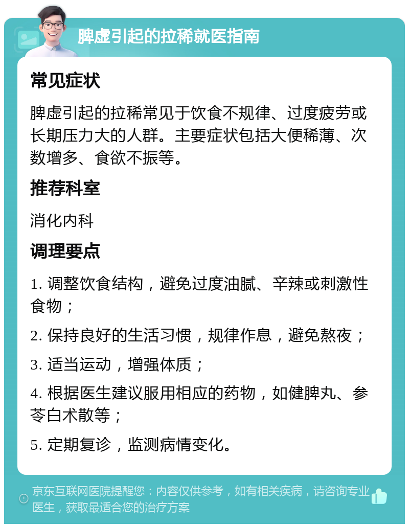 脾虚引起的拉稀就医指南 常见症状 脾虚引起的拉稀常见于饮食不规律、过度疲劳或长期压力大的人群。主要症状包括大便稀薄、次数增多、食欲不振等。 推荐科室 消化内科 调理要点 1. 调整饮食结构，避免过度油腻、辛辣或刺激性食物； 2. 保持良好的生活习惯，规律作息，避免熬夜； 3. 适当运动，增强体质； 4. 根据医生建议服用相应的药物，如健脾丸、参苓白术散等； 5. 定期复诊，监测病情变化。