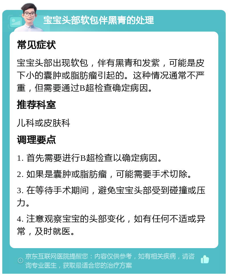 宝宝头部软包伴黑青的处理 常见症状 宝宝头部出现软包，伴有黑青和发紫，可能是皮下小的囊肿或脂肪瘤引起的。这种情况通常不严重，但需要通过B超检查确定病因。 推荐科室 儿科或皮肤科 调理要点 1. 首先需要进行B超检查以确定病因。 2. 如果是囊肿或脂肪瘤，可能需要手术切除。 3. 在等待手术期间，避免宝宝头部受到碰撞或压力。 4. 注意观察宝宝的头部变化，如有任何不适或异常，及时就医。