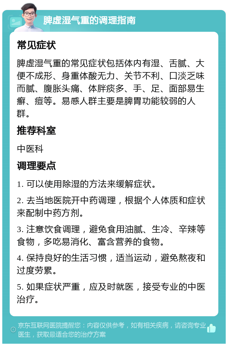 脾虚湿气重的调理指南 常见症状 脾虚湿气重的常见症状包括体内有湿、舌腻、大便不成形、身重体酸无力、关节不利、口淡乏味而腻、腹胀头痛、体胖痰多、手、足、面部易生癣、痘等。易感人群主要是脾胃功能较弱的人群。 推荐科室 中医科 调理要点 1. 可以使用除湿的方法来缓解症状。 2. 去当地医院开中药调理，根据个人体质和症状来配制中药方剂。 3. 注意饮食调理，避免食用油腻、生冷、辛辣等食物，多吃易消化、富含营养的食物。 4. 保持良好的生活习惯，适当运动，避免熬夜和过度劳累。 5. 如果症状严重，应及时就医，接受专业的中医治疗。