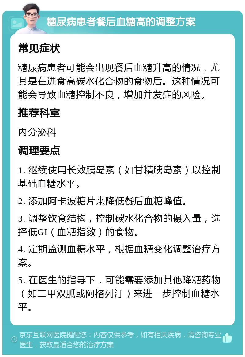 糖尿病患者餐后血糖高的调整方案 常见症状 糖尿病患者可能会出现餐后血糖升高的情况，尤其是在进食高碳水化合物的食物后。这种情况可能会导致血糖控制不良，增加并发症的风险。 推荐科室 内分泌科 调理要点 1. 继续使用长效胰岛素（如甘精胰岛素）以控制基础血糖水平。 2. 添加阿卡波糖片来降低餐后血糖峰值。 3. 调整饮食结构，控制碳水化合物的摄入量，选择低GI（血糖指数）的食物。 4. 定期监测血糖水平，根据血糖变化调整治疗方案。 5. 在医生的指导下，可能需要添加其他降糖药物（如二甲双胍或阿格列汀）来进一步控制血糖水平。