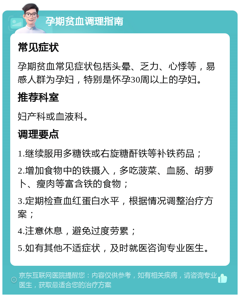 孕期贫血调理指南 常见症状 孕期贫血常见症状包括头晕、乏力、心悸等，易感人群为孕妇，特别是怀孕30周以上的孕妇。 推荐科室 妇产科或血液科。 调理要点 1.继续服用多糖铁或右旋糖酐铁等补铁药品； 2.增加食物中的铁摄入，多吃菠菜、血肠、胡萝卜、瘦肉等富含铁的食物； 3.定期检查血红蛋白水平，根据情况调整治疗方案； 4.注意休息，避免过度劳累； 5.如有其他不适症状，及时就医咨询专业医生。