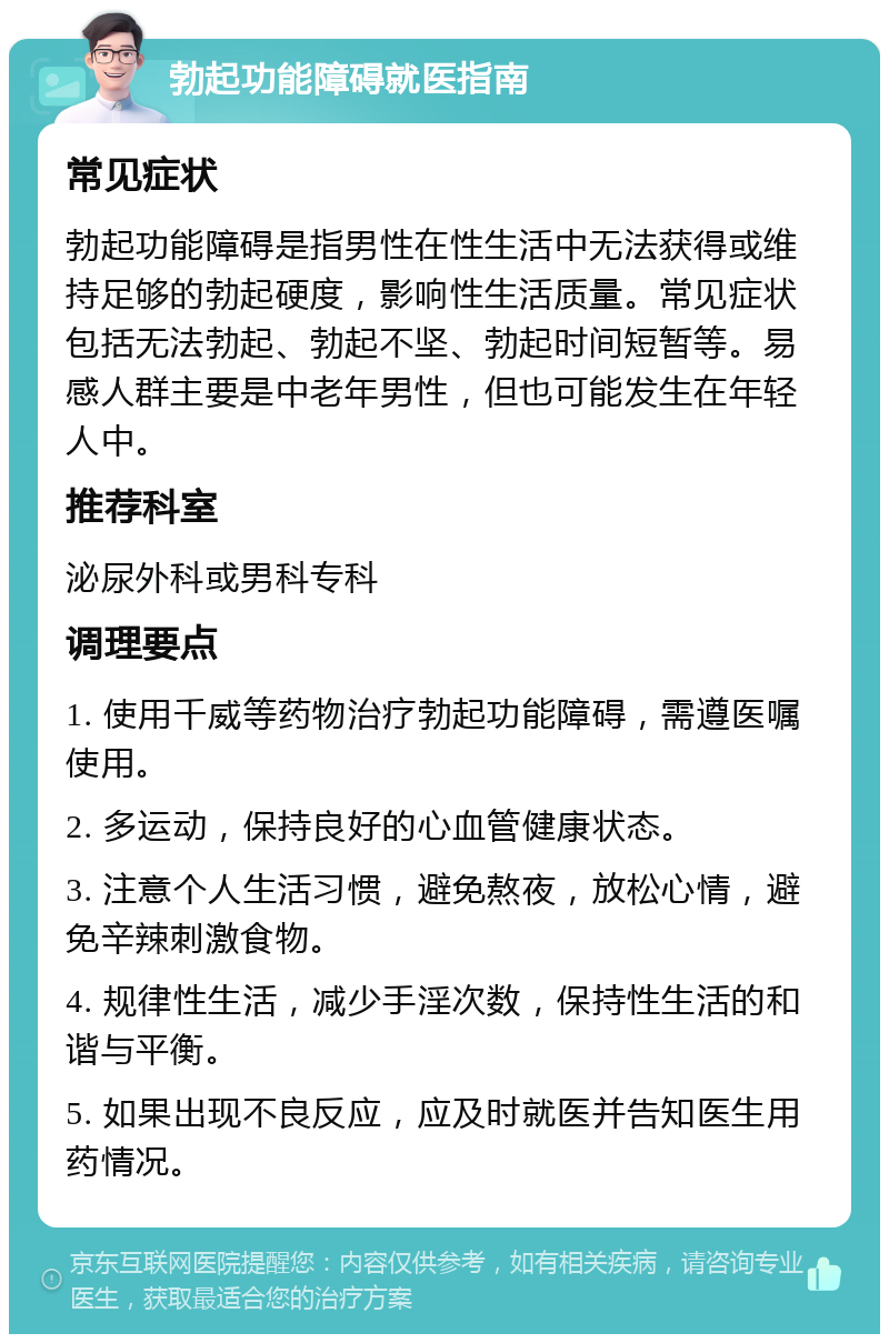 勃起功能障碍就医指南 常见症状 勃起功能障碍是指男性在性生活中无法获得或维持足够的勃起硬度，影响性生活质量。常见症状包括无法勃起、勃起不坚、勃起时间短暂等。易感人群主要是中老年男性，但也可能发生在年轻人中。 推荐科室 泌尿外科或男科专科 调理要点 1. 使用千威等药物治疗勃起功能障碍，需遵医嘱使用。 2. 多运动，保持良好的心血管健康状态。 3. 注意个人生活习惯，避免熬夜，放松心情，避免辛辣刺激食物。 4. 规律性生活，减少手淫次数，保持性生活的和谐与平衡。 5. 如果出现不良反应，应及时就医并告知医生用药情况。