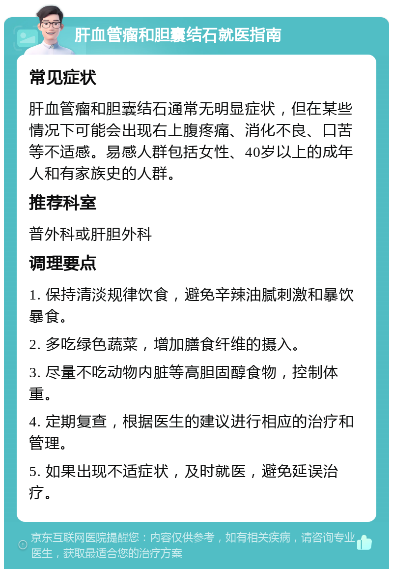 肝血管瘤和胆囊结石就医指南 常见症状 肝血管瘤和胆囊结石通常无明显症状，但在某些情况下可能会出现右上腹疼痛、消化不良、口苦等不适感。易感人群包括女性、40岁以上的成年人和有家族史的人群。 推荐科室 普外科或肝胆外科 调理要点 1. 保持清淡规律饮食，避免辛辣油腻刺激和暴饮暴食。 2. 多吃绿色蔬菜，增加膳食纤维的摄入。 3. 尽量不吃动物内脏等高胆固醇食物，控制体重。 4. 定期复查，根据医生的建议进行相应的治疗和管理。 5. 如果出现不适症状，及时就医，避免延误治疗。