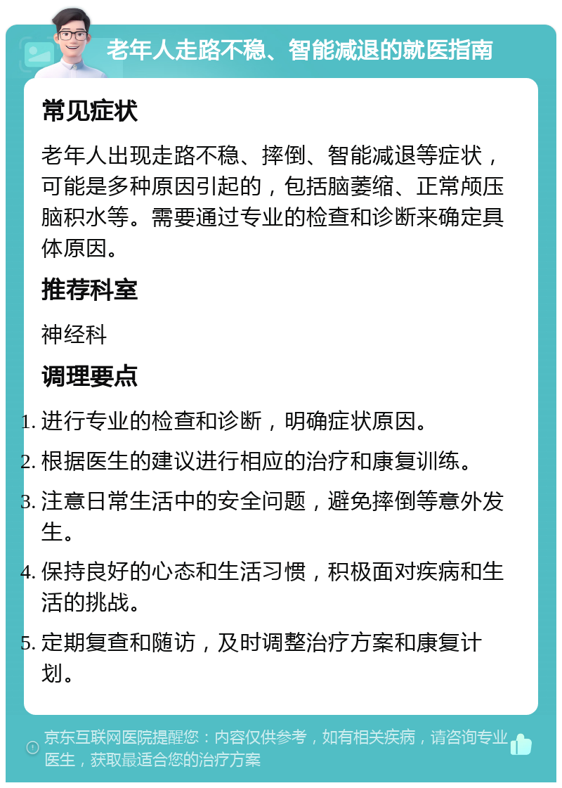 老年人走路不稳、智能减退的就医指南 常见症状 老年人出现走路不稳、摔倒、智能减退等症状，可能是多种原因引起的，包括脑萎缩、正常颅压脑积水等。需要通过专业的检查和诊断来确定具体原因。 推荐科室 神经科 调理要点 进行专业的检查和诊断，明确症状原因。 根据医生的建议进行相应的治疗和康复训练。 注意日常生活中的安全问题，避免摔倒等意外发生。 保持良好的心态和生活习惯，积极面对疾病和生活的挑战。 定期复查和随访，及时调整治疗方案和康复计划。