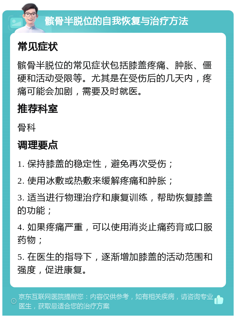 髌骨半脱位的自我恢复与治疗方法 常见症状 髌骨半脱位的常见症状包括膝盖疼痛、肿胀、僵硬和活动受限等。尤其是在受伤后的几天内，疼痛可能会加剧，需要及时就医。 推荐科室 骨科 调理要点 1. 保持膝盖的稳定性，避免再次受伤； 2. 使用冰敷或热敷来缓解疼痛和肿胀； 3. 适当进行物理治疗和康复训练，帮助恢复膝盖的功能； 4. 如果疼痛严重，可以使用消炎止痛药膏或口服药物； 5. 在医生的指导下，逐渐增加膝盖的活动范围和强度，促进康复。